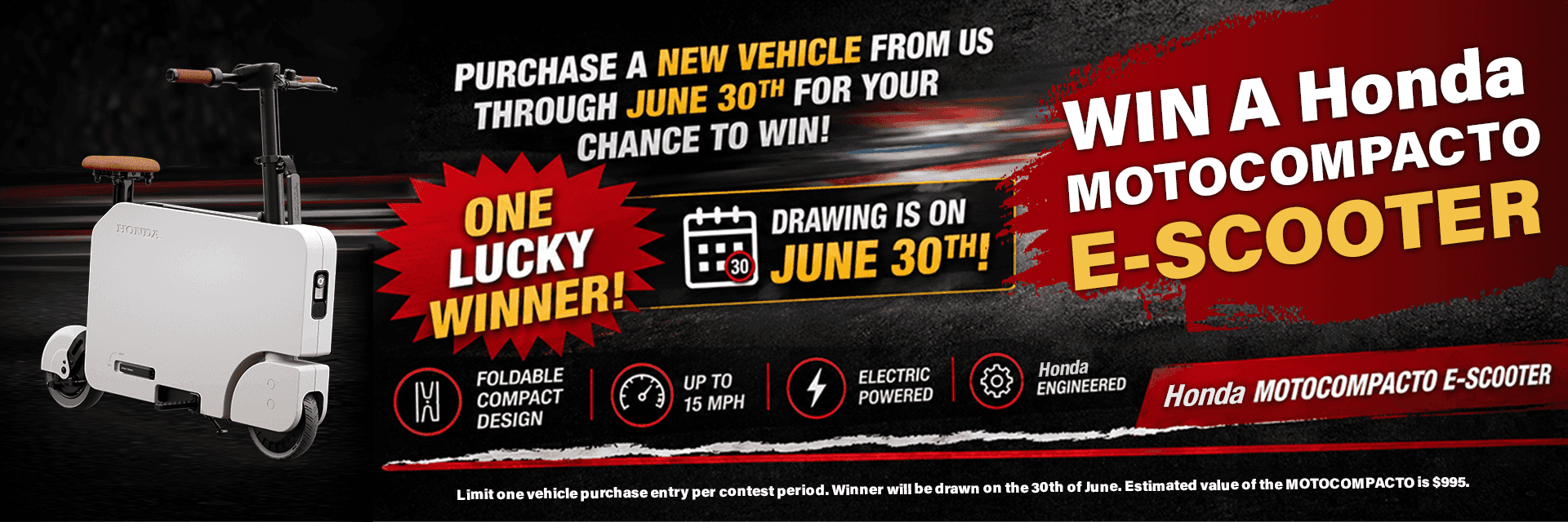 WIN A HONDA MOTOCOMPACTO E-SCOOTER! Subtext PURCHASE A NEW VEHICLE FROM US THROUGH JUNE 30TH FOR YOUR CHANCE TO WIN! ONE LUCKY WINNER! DRAWING IS ON JUNE 30TH! Product Features & Specs FOLDABLE COMPACT DESIGN UP TO 15 MPH ELECTRIC POWERED HONDA ENGINEERED HONDA MOTOCOMPACTO E-SCOOTER