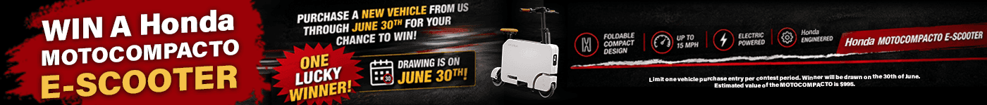 WIN A HONDA MOTOCOMPACTO E-SCOOTER! Subtext PURCHASE A NEW VEHICLE FROM US THROUGH JUNE 30TH FOR YOUR CHANCE TO WIN! ONE LUCKY WINNER! DRAWING IS ON JUNE 30TH! Product Features & Specs FOLDABLE COMPACT DESIGN UP TO 15 MPH ELECTRIC POWERED HONDA ENGINEERED HONDA MOTOCOMPACTO E-SCOOTER
