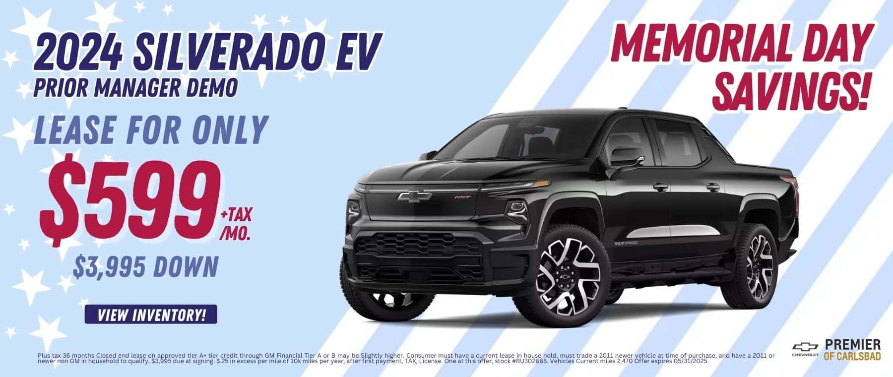 Lease a Prior Manager Demo 2024 Silverado EV, for as low as $599 per month + TAX, with $3,995 Down and $0 security deposit. Plus tax 36 months Closed end lease on approved tier A+ tier credit through GM Financial Tier A or B may be Slightly higher. Consumer must have a current lease in house hold, must trade a 2011 newer vehicle at time of purchase, and have a 2011 or newer non GM in household to qualify. $3,995 due at signing. $.25 in excess per mile of 10k miles per year, after first payment, TAX, License. One at this offer, stock #RU302668. Vehicles Current miles 2,470 Offer expires 05/31/2025.