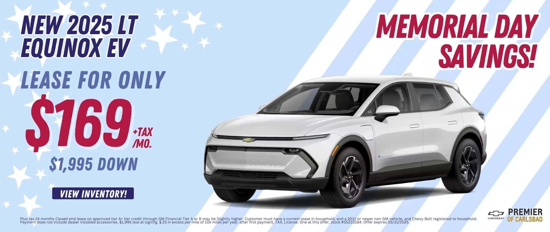 Lease a New 2025 LT Equinox EV, for as low as $169 per month + TAX, With only $1,995 Down and $0 security deposit. Plus tax 24 months Closed end lease on approved tier A+ tier credit through GM Financial Tier A or B may be Slightly higher. Customer must have a current lease in household, and a 2011 or newer non GM vehicle, and Chevy Bolt registered to household. Payment does not include dealer installed accessories. $1,995 due at signing. $.25 in excess per mile of 10k miles per year, after first payment, TAX, License. One at this offer, stock #SS210164. Offer expires 05/31/2025.