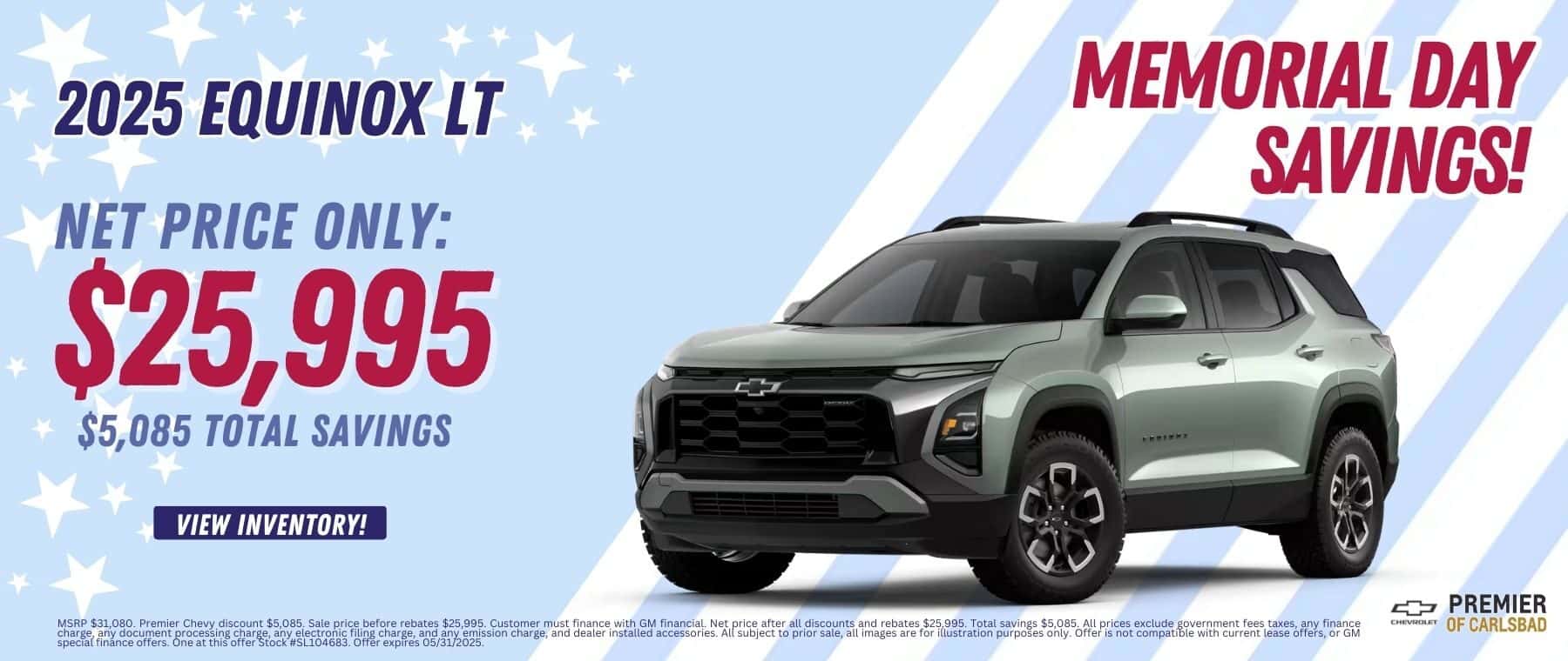 Net Cost: $25,995.00 $5,085.00 Net savings off MSRP. 1 at this offer SL104683 MSRP $31,080. Premier Chevy discount $5,085. Sale price before rebates $25,995. Customer must finance with GM financial. Net price after all discounts and rebates $25,995. Total savings $5,085. All prices exclude government fees taxes, any finance charge, any document processing charge, any electronic filing charge, and any emission charge, and dealer installed accessories. All subject to prior sale, all images are for illustration purposes only. Offer is not compatible with current lease offers, or GM special finance offers. One at this offer Stock #SL104683. Offer expires 05/31/2025.