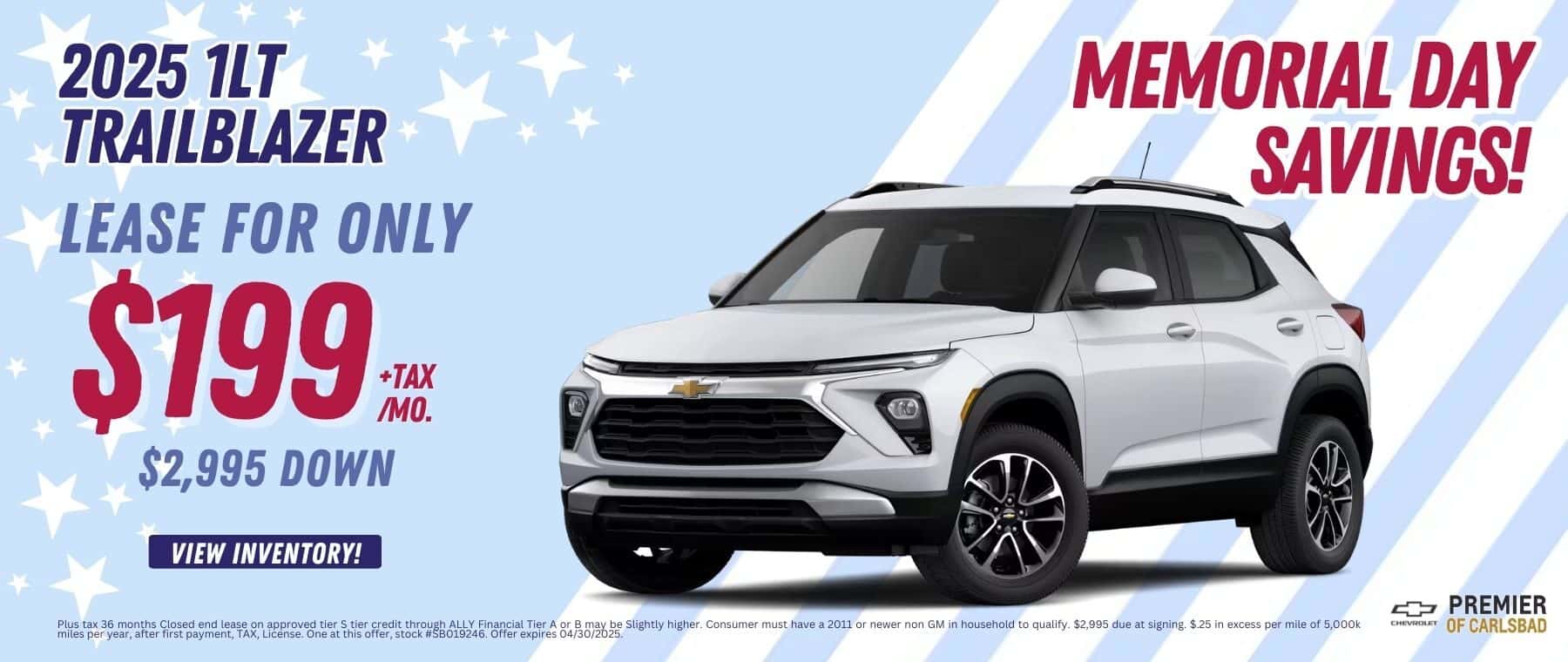 Lease a New 2025 1LT Trailblazer, for as low as $199 per month + TAX, with $2,995 Down and $0 security deposit. Plus tax 36 months Closed end lease on approved tier S tier credit through ALLY Financial Tier A or B may be Slightly higher. Consumer must have a 2011 or newer non GM in household to qualify. $2,995 due at signing. $.25 in excess per mile of 5,000k miles per year, after first payment, TAX, License. One at this offer, stock #SB019246. Offer expires 04/30/2025.